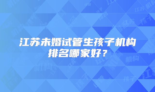 江苏未婚试管生孩子机构排名哪家好?