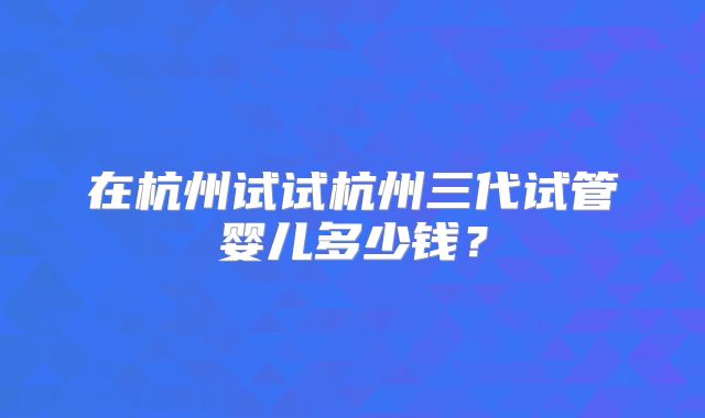 在杭州试试杭州三代试管婴儿多少钱？