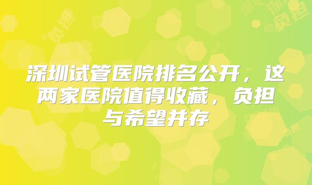 深圳试管医院排名公开，这两家医院值得收藏，负担与希望并存