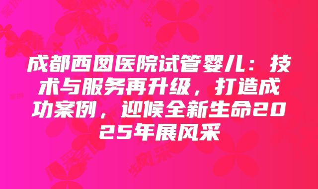 成都西囡医院试管婴儿:技术与服务再升级,打造成功案例,迎候全新生命2025年展风采