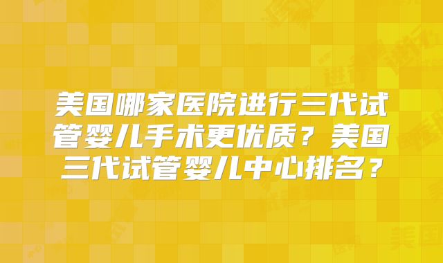 美国哪家医院进行三代试管婴儿手术更优质？美国三代试管婴儿中心排名？
