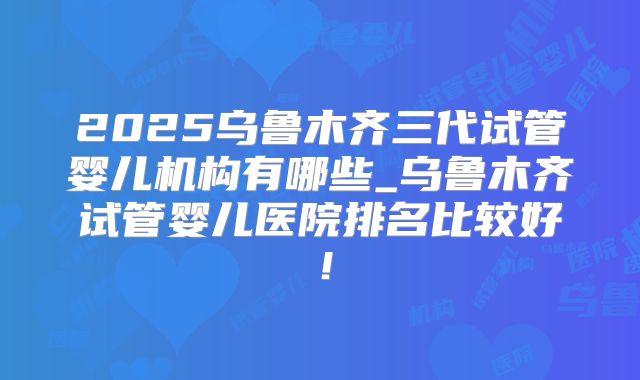 2025乌鲁木齐三代试管婴儿机构有哪些_乌鲁木齐试管婴儿医院排名比较好!