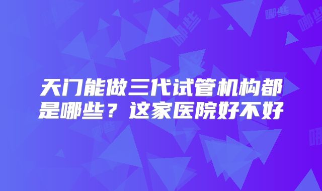 天门能做三代试管机构都是哪些？这家医院好不好