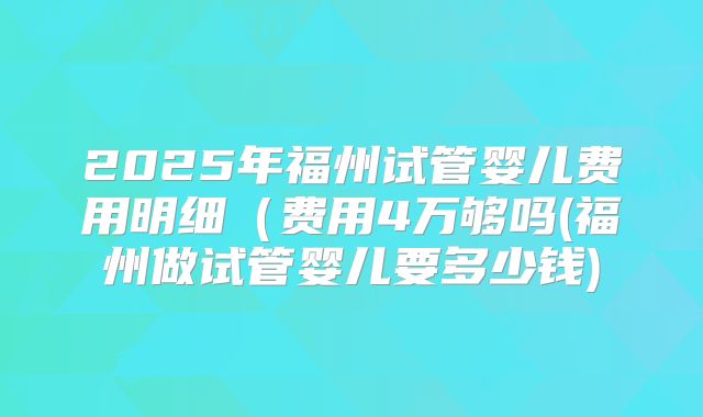 2025年福州试管婴儿费用明细(费用4万够吗(福州做试管婴儿要多少钱)