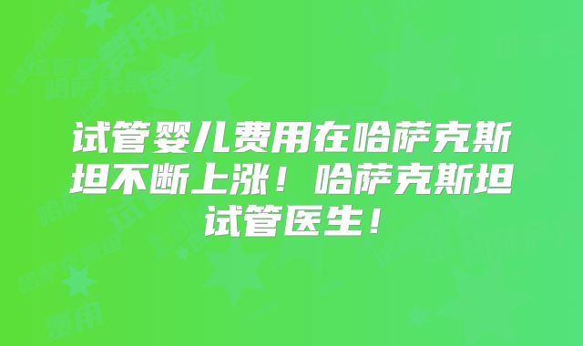 试管婴儿费用在哈萨克斯坦不断上涨!哈萨克斯坦试管医生!