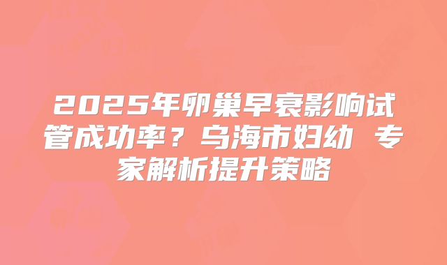 2025年卵巢早衰影响试管成功率?乌海市妇幼 专家解析提升策略