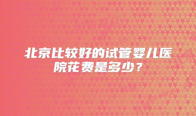 北京比较好的试管婴儿医院花费是多少?
