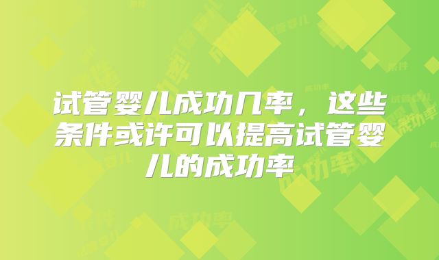 试管婴儿成功几率,这些条件或许可以提高试管婴儿的成功率