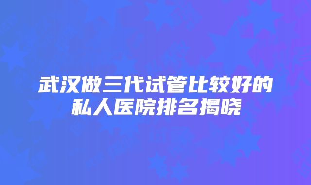 武汉做三代试管比较好的私人医院排名揭晓