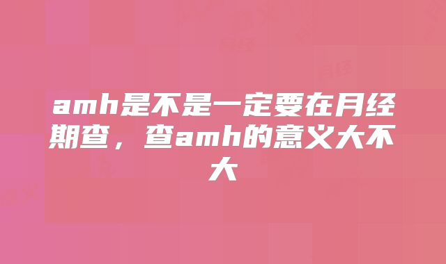 amh是不是一定要在月经期查,查amh的意义大不大