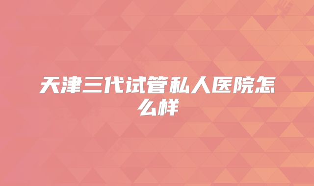 天津三代试管私人医院怎么样