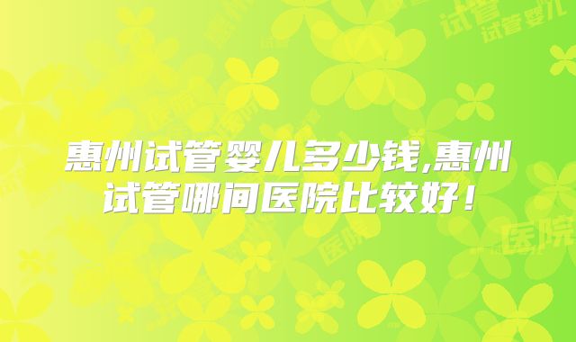 惠州试管婴儿多少钱,惠州试管哪间医院比较好!
