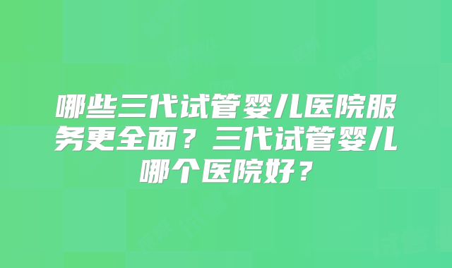 哪些三代试管婴儿医院服务更全面？三代试管婴儿哪个医院好？