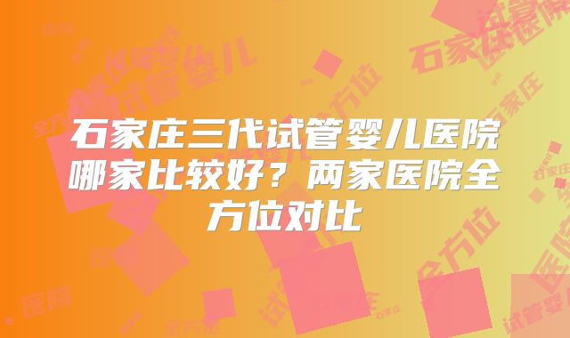 石家庄三代试管婴儿医院哪家比较好？两家医院全方位对比