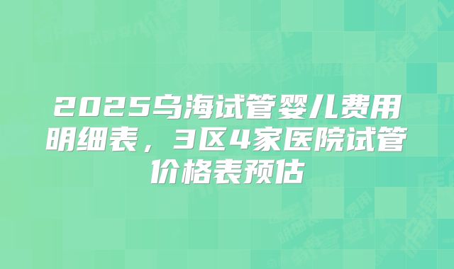 2025乌海试管婴儿费用明细表，3区4家医院试管价格表预估
