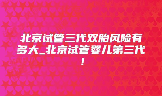北京试管三代双胎风险有多大_北京试管婴儿第三代!