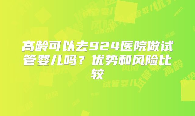 高龄可以去924医院做试管婴儿吗?优势和风险比较
