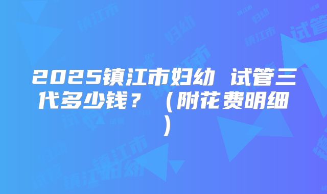 2025镇江市妇幼 试管三代多少钱?(附花费明细)