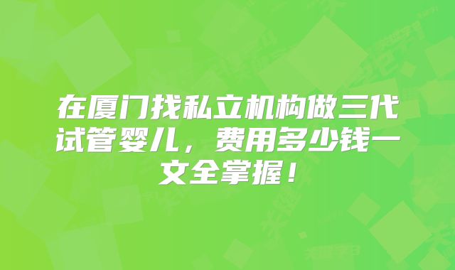 在厦门找私立机构做三代试管婴儿，费用多少钱一文全掌握！