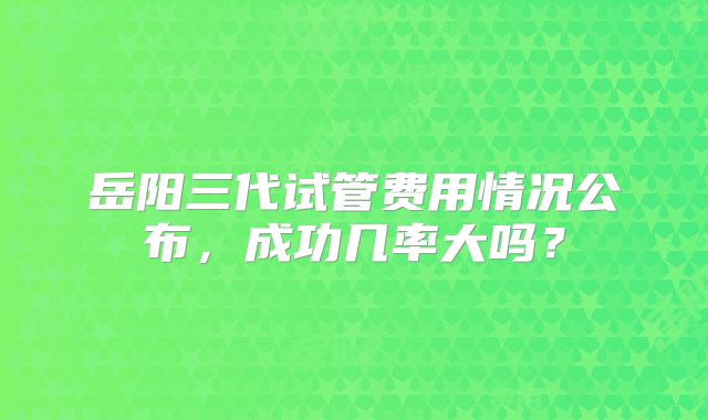 岳阳三代试管费用情况公布，成功几率大吗？