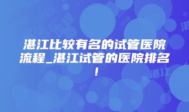 湛江比较有名的试管医院流程_湛江试管的医院排名!