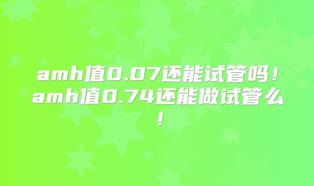 amh值0.07还能试管吗！amh值0.74还能做试管么！