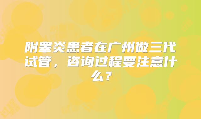 附睾炎患者在广州做三代试管,咨询过程要注意什么?