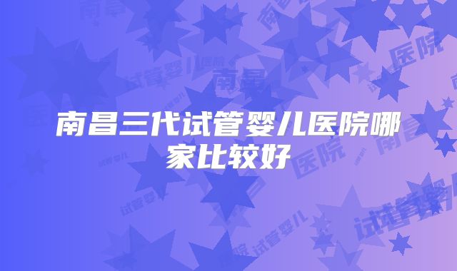 南昌三代试管婴儿医院哪家比较好