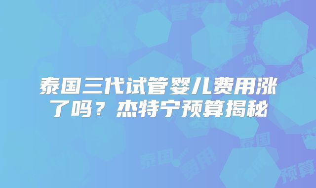 泰国三代试管婴儿费用涨了吗?杰特宁预算揭秘