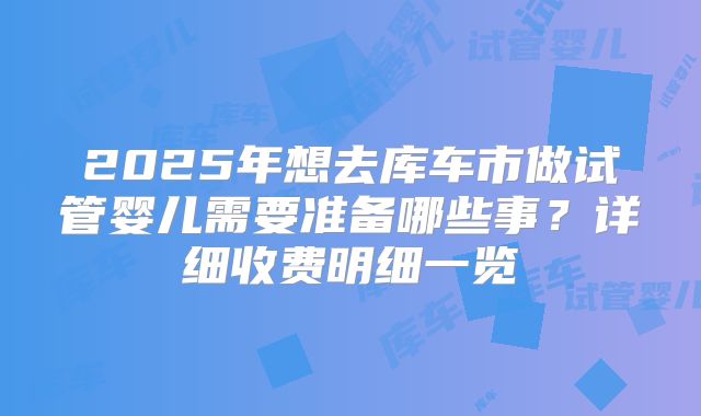 2025年想去库车市做试管婴儿需要准备哪些事?详细收费明细一览