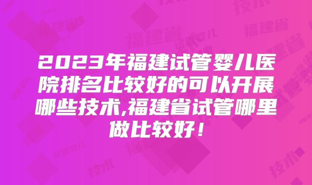 2023年福建试管婴儿医院排名比较好的可以开展哪些技术,福建省试管哪里做比较好！