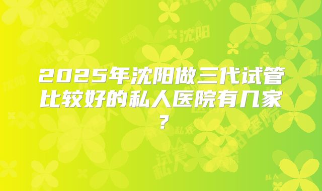 2025年沈阳做三代试管比较好的私人医院有几家?