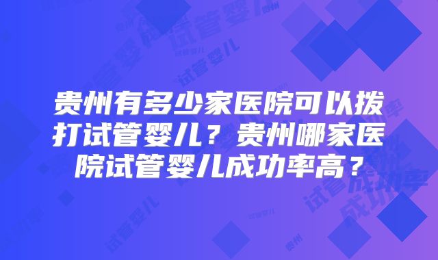 贵州有多少家医院可以拨打试管婴儿？贵州哪家医院试管婴儿成功率高？