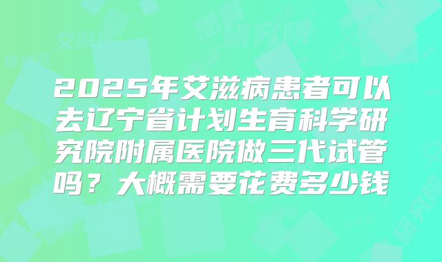 2025年艾滋病患者可以去辽宁省计划生育科学研究院附属医院做三代试管吗?大概需要花费多少钱
