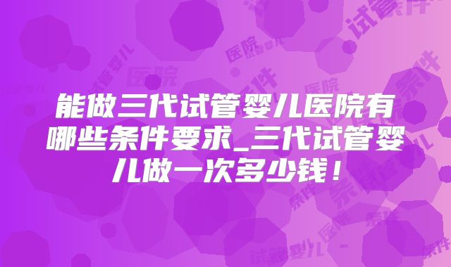 能做三代试管婴儿医院有哪些条件要求_三代试管婴儿做一次多少钱!