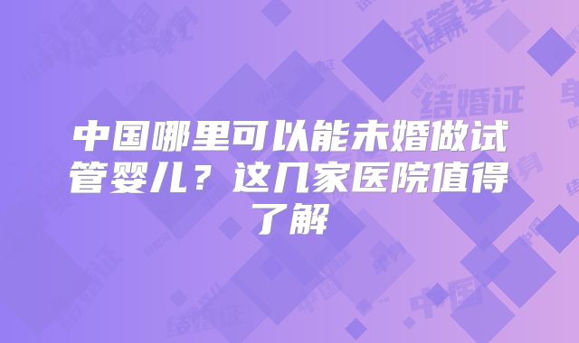 中国哪里可以能未婚做试管婴儿？这几家医院值得了解