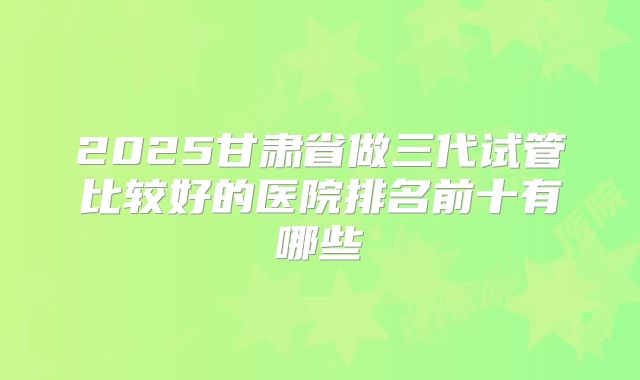 2025甘肃省做三代试管比较好的医院排名前十有哪些