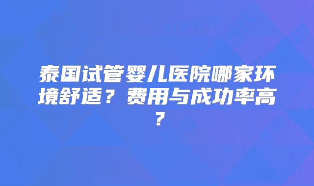 泰国试管婴儿医院哪家环境舒适?费用与成功率高?
