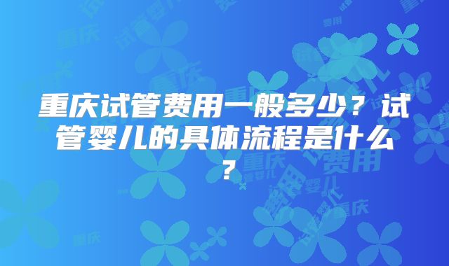 重庆试管费用一般多少?试管婴儿的具体流程是什么?