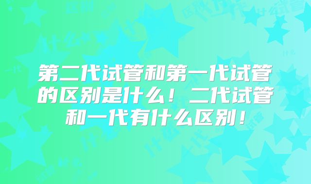 第二代试管和第一代试管的区别是什么！二代试管和一代有什么区别！