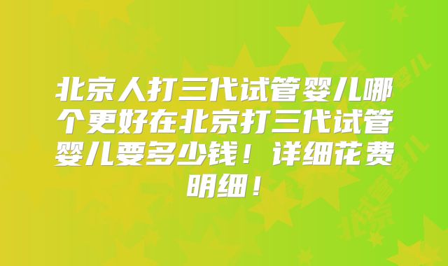 北京人打三代试管婴儿哪个更好在北京打三代试管婴儿要多少钱！详细花费明细！