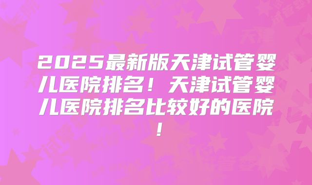 2025最新版天津试管婴儿医院排名!天津试管婴儿医院排名比较好的医院!