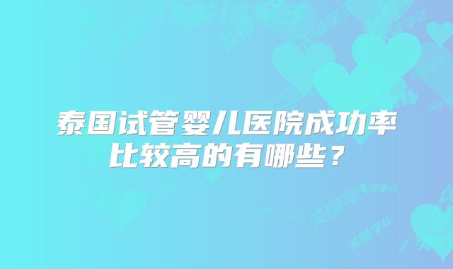泰国试管婴儿医院成功率比较高的有哪些？