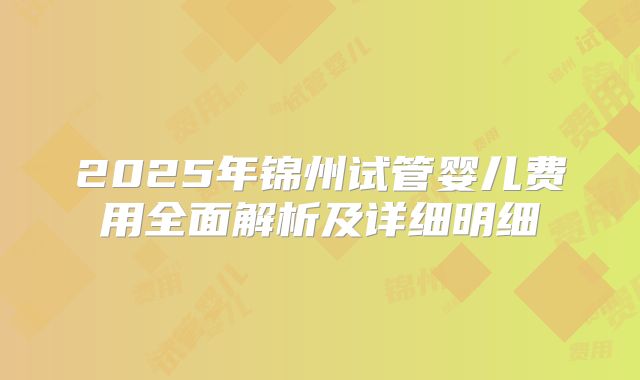 2025年锦州试管婴儿费用全面解析及详细明细