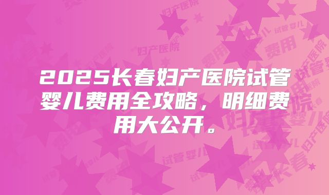 2025长春妇产医院试管婴儿费用全攻略，明细费用大公开。