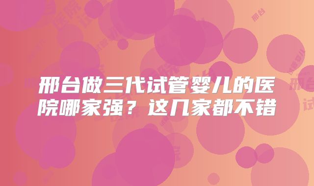邢台做三代试管婴儿的医院哪家强?这几家都不错