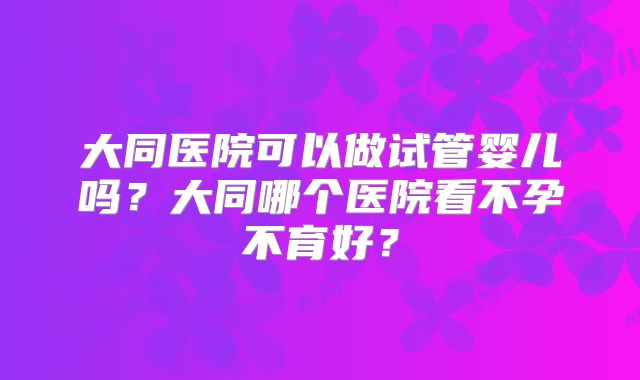大同医院可以做试管婴儿吗?大同哪个医院看不孕不育好?