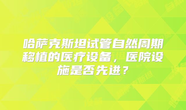 哈萨克斯坦试管自然周期移植的医疗设备，医院设施是否先进？