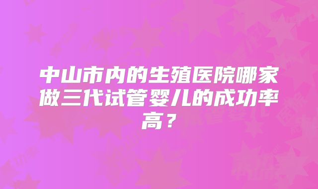 中山市内的生殖医院哪家做三代试管婴儿的成功率高？
