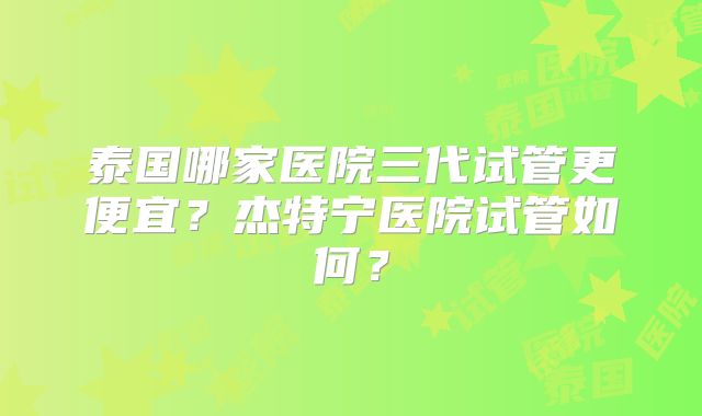 泰国哪家医院三代试管更便宜?杰特宁医院试管如何?